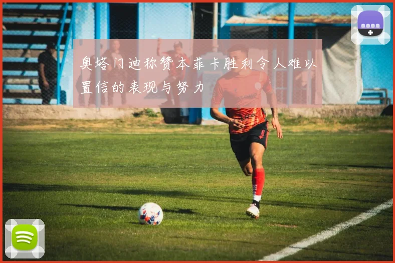 奥塔门迪称赞本菲卡胜利令人难以置信的表现与努力