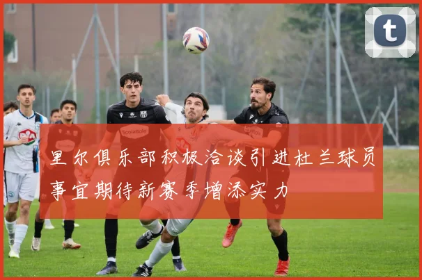 里尔俱乐部积极洽谈引进杜兰球员事宜期待新赛季增添实力