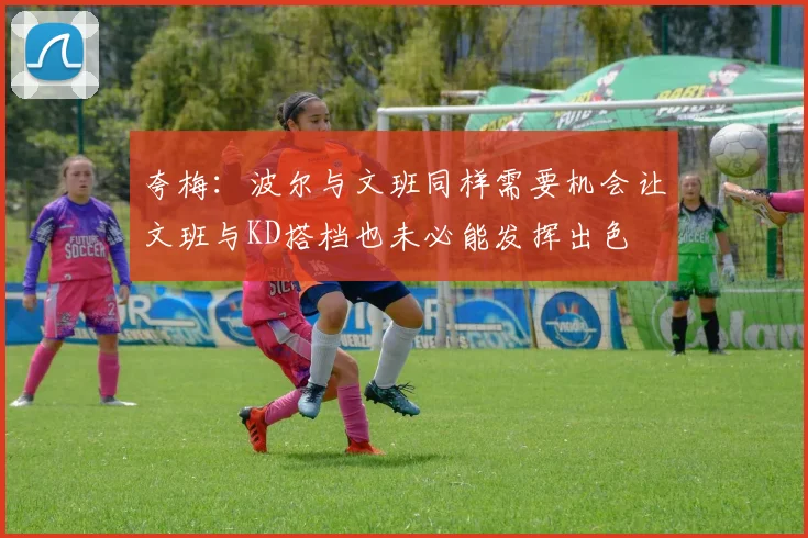 夸梅：波尔与文班同样需要机会让文班与KD搭档也未必能发挥出色