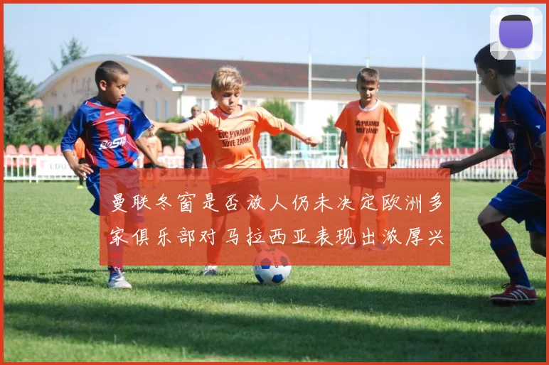 曼联冬窗是否放人仍未决定欧洲多家俱乐部对马拉西亚表现出浓厚兴趣