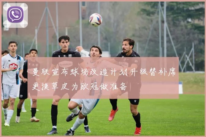 曼联宣布球场改造计划升级替补席更换草皮为欧冠做准备