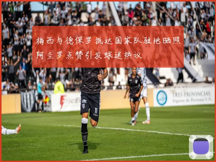梅西与德保罗抵达国家队驻地晒照阿圭罗点赞引发球迷热议
