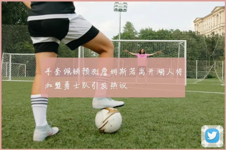 手套佩顿预测詹姆斯若离开湖人将加盟勇士队引发热议