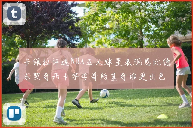 卡佩拉评选NBA五大球星表现恩比德东契奇西卡字母哥约基奇谁更出色