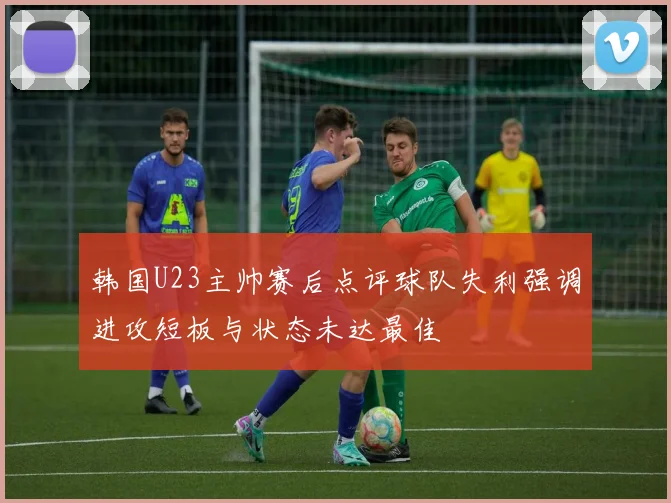 韩国U23主帅赛后点评球队失利强调进攻短板与状态未达最佳
