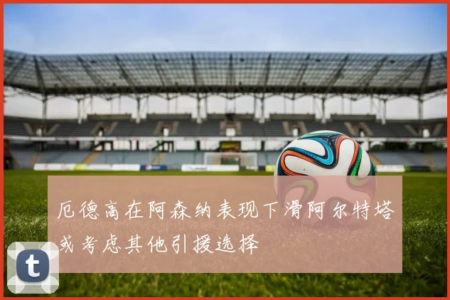 厄德高在阿森纳表现下滑阿尔特塔或考虑其他引援选择