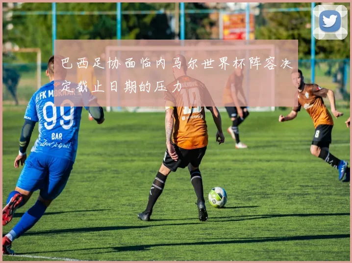 巴西足协面临内马尔世界杯阵容决定截止日期的压力