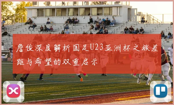 詹俊深度解析国足U23亚洲杯之旅差距与希望的双重启示