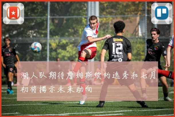 湖人队期待詹姆斯续约选秀和七月初将揭示未来动向