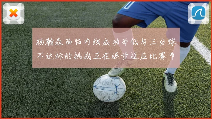 杨瀚森面临内线成功率低与三分球不达标的挑战正在逐步适应比赛节奏