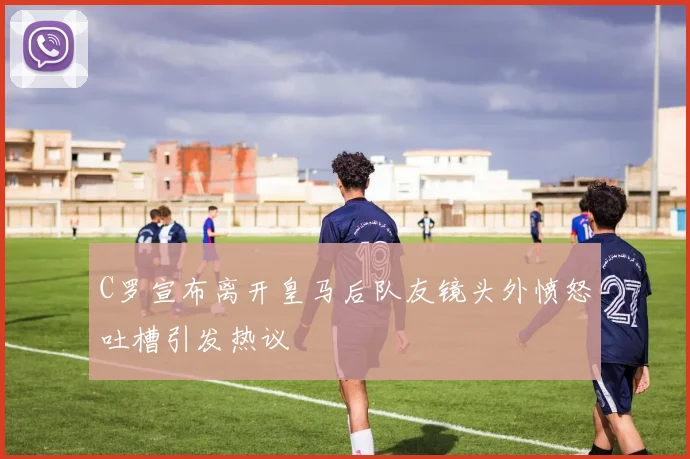 C罗宣布离开皇马后队友镜头外愤怒吐槽引发热议