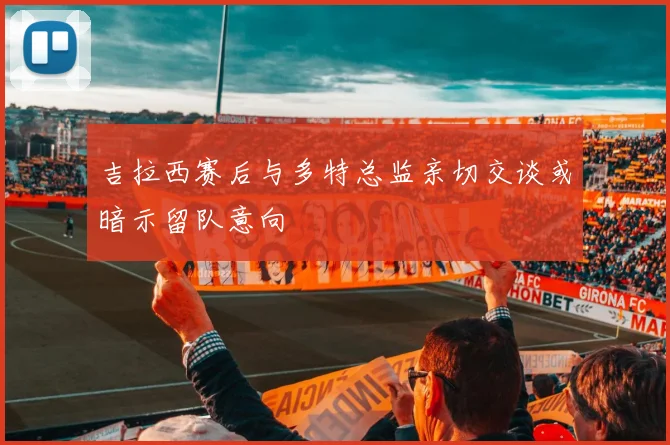 吉拉西赛后与多特总监亲切交谈或暗示留队意向