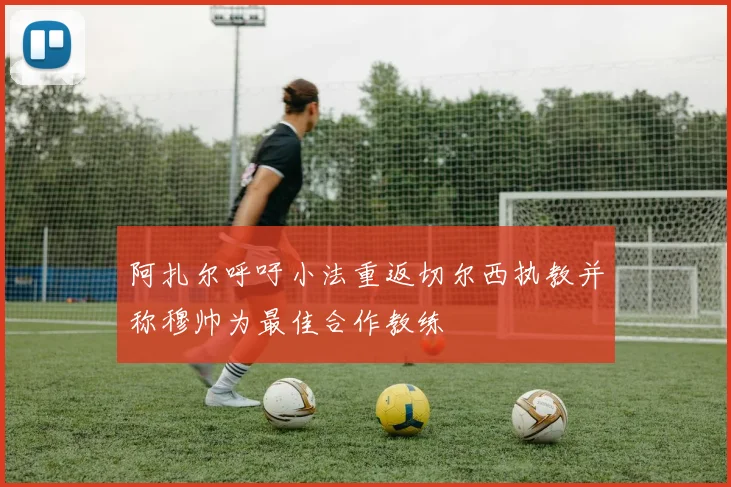 阿扎尔呼吁小法重返切尔西执教并称穆帅为最佳合作教练