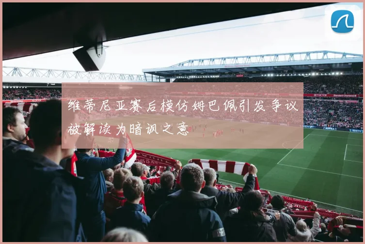维蒂尼亚赛后模仿姆巴佩引发争议被解读为暗讽之意