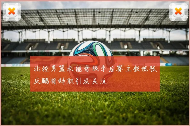 北控男篮未能晋级季后赛主教练张庆鹏将辞职引发关注