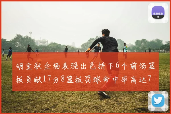 胡金秋全场表现出色拼下6个前场篮板贡献17分8篮板罚球命中率高达75